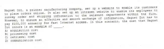 Magnet Dot, a printer manufacturing company, set up a website to enable its customers to place orders online. It also set up an intranet website to enable its employees to convey order and shipping information to the relevant departments within the firm. However, to ensure an effective and smooth exchange of information, Magnet Dot has to pay $100,000 annually for fast Internet access. In this scenario, the cost that Magnet Dot incurs is an example of _____.
A) acquisition cost
B) processing cost
C) retrieval cost
D) communication cost