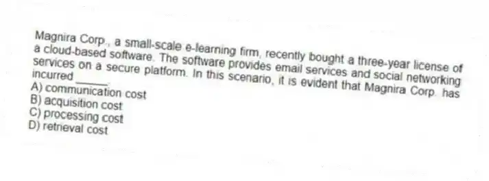 Magnira Corp., a small-scale e-learning firm, recently bought a three-year license of a cloud-based software. The software provides email services and social networking services on a secure platform. In this scenario, it is evident that Magnira Corp. has incurred _____.
A) communication cost
B) acquisition cost
C) processing cost
D) retrieval cost