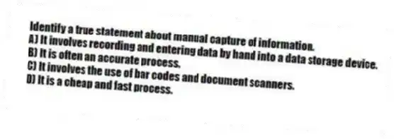 Identify a true statement about manual capture of information.
A) It involves recording and entering data by hand into a data storage device.
B) It is often an accurate process.
C) It involves the use of bar codes and document scanners.
D) It is a cheap and fast process.