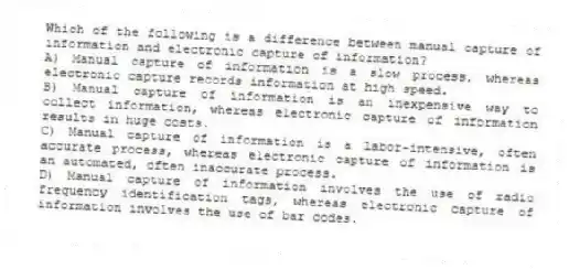 Which of the following is a difference between manual capture of information and electronic capture of information?
A) Manual capture of information is a slow process, whereas electronic capture records information at high speed.
B) Manual capture of information is an inexpensive way to collect information, whereas electronic capture of information results in huge costs.
C) Manual capture of information is a labor-intensive, often accurate process, whereas electronic capture of information is an automated, often inaccurate process.
D) Manual capture of information involves the use of radio frequency identification tags, whereas electronic capture of information involves the use of bar codes.