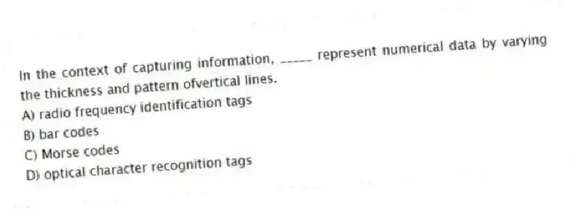 In the context of capturing information, _____ represent numerical data by varying the thickness and pattern ofvertical lines.
A) radio frequency identification tags
B) bar codes
C) Morse codes
D) optical character recognition tags