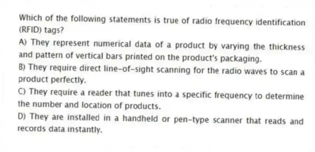 Which of the following statements is true of radio frequency identification (RFID) tags?
A) They represent numerical data of a product by varying the thickness and pattern of vertical bars printed on the product's packaging.
B) They require direct line-of-sight scanning for the radio waves to scan a product perfectly.
C) They require a reader that tunes into a specific frequency to determine the number and location of products.
D) They are installed in a handheld or pen-type scanner that reads and records data instantly.