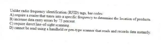 Unlike radio frequency identification (RFID) tags, bar codes:
A) require a reader that tunes into a specific frequency to determine the location of products.
B) increase data entry errors by 75 percent.
C) require direct line-of-sight scanning.
D) cannot be read using a handheld or pen-type scanner that reads and records data instantly.