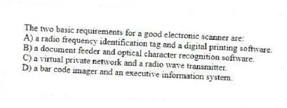 The two basic requirements for a good electronic scanner are:
A) a radio frequency identification tag and a digital printing software.
B) a document feeder and optical character recognition software.
C) a virtual private network and a radio wave transmitter.
D) a bar code imager and an executive information system.