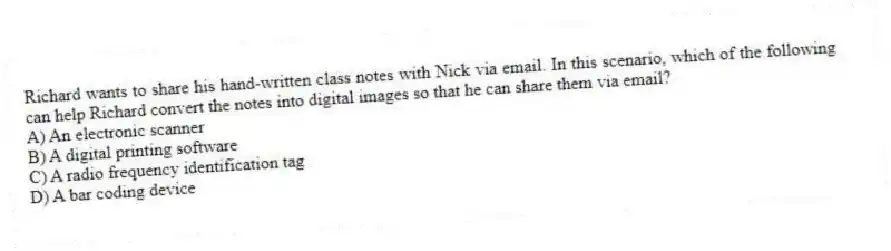 Richard wants to share his hand-written class notes with Nick via email. In this scenario, which of the following can help Richard convert the notes into digital images so that he can share them via email?
A) An electronic scanner
B) A digital printing software
C) A radio frequency identification tag
D) A bar coding device