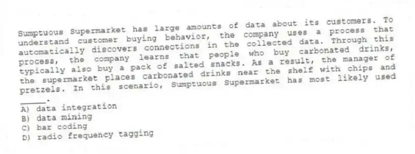 Sumptuous Supermarket has large amounts of data about its customers. To understand customer buying behavior, the company uses a process that automatically discovers connections in the collected data. Through this process, the company learns that people who buy carbonated drinks, typically also buy a pack of salted snacks. As a result, the manager of the supermarket places carbonated drinks near the shelf with chips and pretzels. In this scenario, Sumptuous Supermarket has most likely used _____.
A) data integration
B) data mining
C) bar coding
D) radio frequency tagging