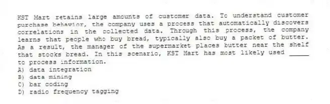 KST Mart retains large amounts of customer data. To understand customer purchase behavior, the company uses a process that automatically discovers correlations in the collected data. Through this process, the company learns that people who buy bread, typically also buy a packet of butter. As a result, the manager of the supermarket places butter near the shelf that stocks bread. In this scenario, KST Mart has most likely used _____ to process information.
A) data integration
B) data mining
C) bar coding
D) radio frequency tagging