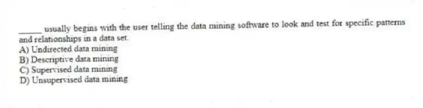 _____ usually begins with the user telling the data mining software to look and test for specific patterns and relationships in a data set.
A) Undirected data mining
B) Descriptive data mining
C) Supervised data mining
D) Unsupervised data mining