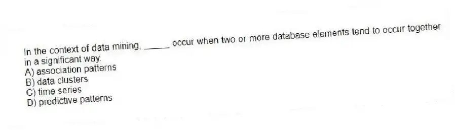In the context of data mining, _____ occur when two or more database elements tend to occur together in a significant way.
A) association patterns
B) data clusters
C) time series
D) predictive patterns