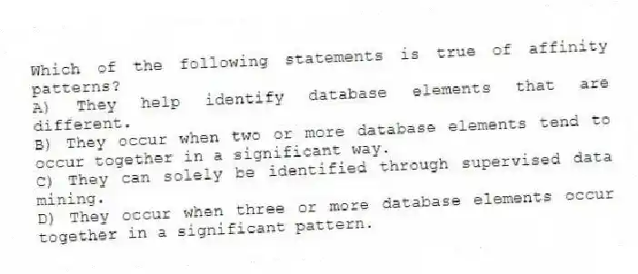 Which of the following statements is true of affinity patterns?
A) They help identify database elements that are different.
B) They occur when two or more database elements tend to occur together in a significant way.
C) They can solely be identified through supervised data mining.
D) They occur when three or more database elements occur together in a significant pattern.