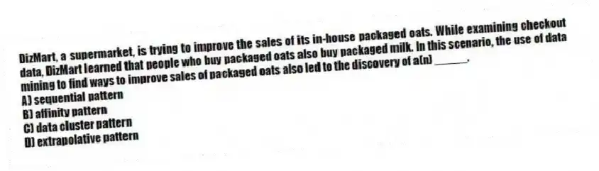 DizMart, a supermarket, is trying to improve the sales of its in-house packaged oats. While examining checkout data, DizMart learned that people who buy packaged oats also buy packaged milk. In this scenario, the use of data mining to find ways to improve sales of packaged oats also led to the discovery of a(n) _____.
A) sequential pattern
B) affinity pattern
C) data cluster pattern
D) extrapolative pattern