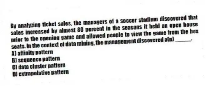 By analyzing ticket sales, the managers of a soccer stadium discovered that sales increased by almost 80 percent in the seasons it held an open house prior to the opening game and allowed people to view the game from the box seats. In the context of data mining, the management discovered a(n) _____.
A) affinity pattern
B) sequence pattern
C) data cluster pattern
D) extrapolative pattern