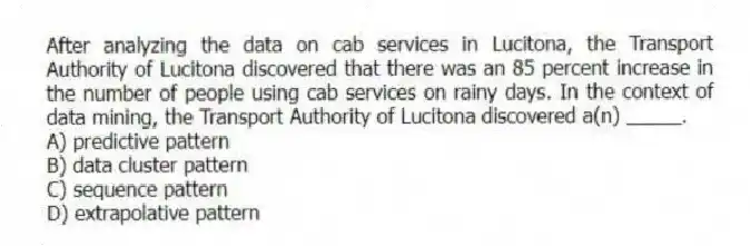 After analyzing the data on cab services in Lucitona, the Transport Authority of Lucitona discovered that there was an 85 percent increase in the number of people using cab services on rainy days. In the context of data mining, the Transport Authority of Lucitona discovered a(n) _____.
A) predictive pattern
B) data cluster pattern
C) sequence pattern
D) extrapolative pattern