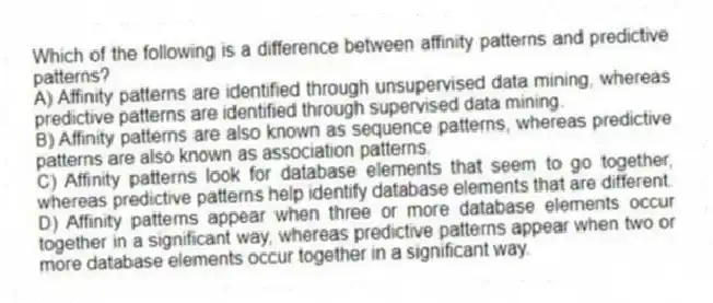 Which of the following is a difference between affinity patterns and predictive patterns?
A) Affinity patterns are identified through unsupervised data mining, whereas predictive patterns are identified through supervised data mining.
B) Affinity patterns are also known as sequence patterns, whereas predictive patterns are also known as association patterns.
C) Affinity patterns look for database elements that seem to go together, whereas predictive patterns help identify database elements that are different.
D) Affinity patterns appear when three or more database elements occur together in a significant way, whereas predictive patterns appear when two or more database elements occur together in a significant way.