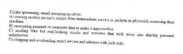 Unlike spamming, email snooping involves:
A) reading another person's emails from intermediate servers or packets or physically accessing their machine.
B) encrypting personal or corporate data to make it inaccessible.
C) sending fake but real-looking emails and websites that trick users into sharing personal information.
D) clogging and overloading email servers and inboxes with junk mail.