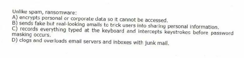 Unlike spam, ransomware:
A) encrypts personal or corporate data so it cannot be accessed.
B) sends fake but real-looking emails to trick users into sharing personal information.
C) records everything typed at the keyboard and intercepts keystrokes before password masking occurs.
D) clogs and overloads email servers and inboxes with junk mail.