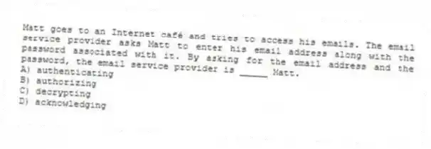 Matt goes to an Internet café and tries to access his emails. The email service provider asks Matt to enter his email address along with the password associated with it. By asking for the email address and the password, the email service provider is _____ Matt.
A) authenticating
B) authorizing
C) decrypting
D) acknowledging