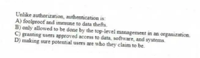 Unlike authorization, authentication is:
A) foolproof and immune to data thefts.
B) only allowed to be done by the top-level management in an organization.
C) granting users approved access to data, software, and systems.
D) making sure potential users are who they claim to be.
