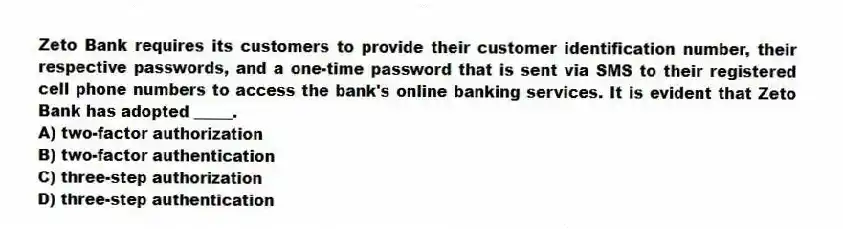 Zeto Bank requires its customers to provide their customer identification number, their respective passwords, and a one-time password that is sent via SMS to their registered cell phone numbers to access the bank's online banking services. It is evident that Zeto Bank has adopted _____.
A) two-factor authorization
B) two-factor authentication
C) three-step authorization
D) three-step authentication