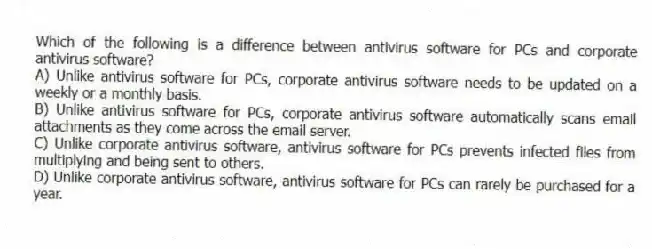 Which of the following is a difference between antivirus software for PCs and corporate antivirus software?
A) Unlike antivirus software for PCs, corporate antivirus software needs to be updated on a weekly or a monthly basis.
B) Unlike antivirus software for PCs, corporate antivirus software automatically scans email attachments as they come across the email server.
C) Unlike corporate antivirus software, antivirus software for PCs prevents infected files from multiplying and being sent to others.
D) Unlike corporate antivirus software, antivirus software for PCs can rarely be purchased for a year.