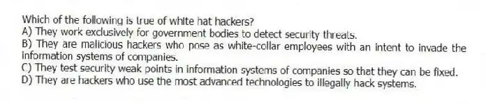 Which of the following is true of white hat hackers?
A) They work exclusively for government bodies to detect security threats.
B) They are malicious hackers who pose as white-collar employees with an intent to invade the information systems of companies.
C) They test security weak points in information systems of companies so that they can be fixed.
D) They are hackers who use the most advanced technologies to illegally hack systems.