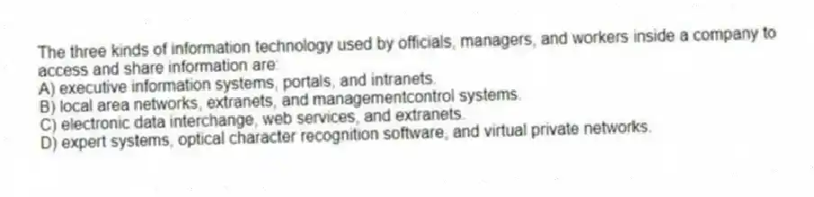 The three kinds of information technology used by officials, managers, and workers inside a company to access and share information are:
A) executive information systems, portals, and intranets.
B) local area networks, extranets, and managementcontrol systems.
C) electronic data interchange, web services, and extranets.
D) expert systems, optical character recognition software, and virtual private networks.
