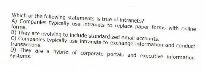 Which of the following statements is true of intranets?
A) Companies typically use intranets to replace paper forms with online forms.
B) They are evolving to include standardized email accounts.
C) Companies typically use intranets to exchange information and conduct transactions.
D) They are a hybrid of corporate portals and executive information systems.