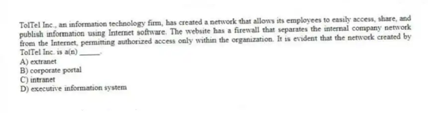 TolTel Inc., an information technology firm, has created a network that allows its employees to easily access, share, and publish information using Internet software. The website has a firewall that separates the internal company network from the Internet, permitting authorized access only within the organization. It is evident that the network created by TolTel Inc. is a(n) _____.
A) extranet
B) corporate portal
C) intranet
D) executive information system
