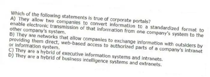 Which of the following statements is true of corporate portals?
A) They allow two companies to convert information to a standardized format to enable electronic transmission of that information from one company's system to the other company's system.
B) They are networks that allow companies to exchange information with outsiders by providing them direct, web-based access to authorized parts of a company's intranet or information system.
C) They are a hybrid of executive information systems and intranets.
D) They are a hybrid of business intelligence systems and extranets.