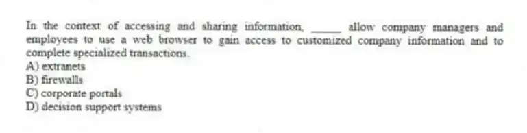 In the context of accessing and sharing information, _____ allow company managers and employees to use a web browser to gain access to customized company information and to complete specialized transactions.
A) extranets
B) firewalls
C) corporate portals
D) decision support systems