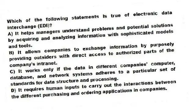 Which of the following statements is true of electronic data interchange (EDI)?
A) It helps managers understand problems and potential solutions by acquiring and analyzing information with sophisticated models and tools.
B) It allows companies to exchange information by purposely providing outsiders with direct access to authorized parts of the company's intranet.
C) It works only if the data in different companies' computer, database, and network systems adheres to a particular set of standards for data structure and processing.
D) It requires human inputs to carry out the interactions between the different purchasing and ordering applications in companies.