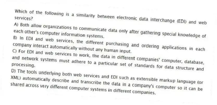 Which of the following is a similarity between electronic data interchange (EDI) and web services?
A) Both allow organizations to communicate data only after gathering special knowledge of each other's computer information systems.
B) In EDI and web services, the different purchasing and ordering applications in each company interact automatically without any human input.
C) For EDI and web services to work, the data in different companies' computer, database, and network systems must adhere to a particular set of standards for data structure and processing.
D) The tools underlying both web services and EDI such as extensible markup language (or XML) automatically describe and transcribe the data in a company's computer so it can be shared across very different computer systems in different companies.
