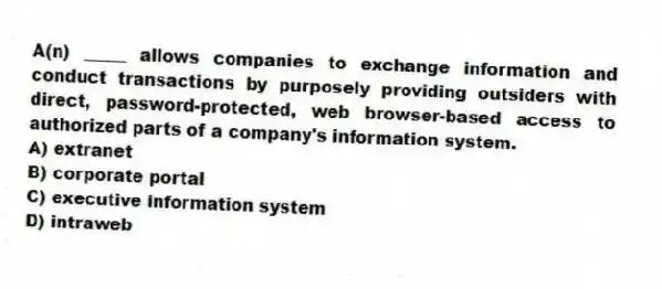 A(n) _____ allows companies to exchange information and conduct transactions by purposely providing outsiders with direct, password-protected, web browser-based access to authorized parts of a company's information system.
A) extranet
B) corporate portal
C) executive information system
D) intraweb