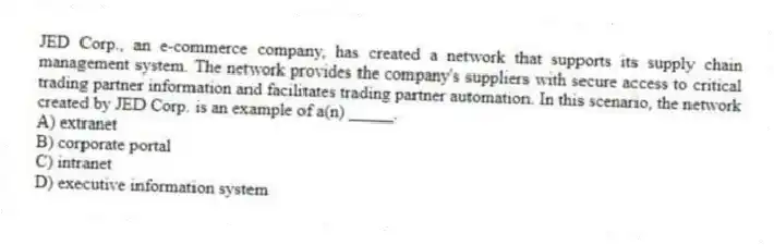 JED Corp., an e-commerce company, has created a network that supports its supply chain management system. The network provides the company's suppliers with secure access to critical trading partner information and facilitates trading partner automation. In this scenario, the network created by JED Corp. is an example of a(n) _____.
A) extranet
B) corporate portal
C) intranet
D) executive information system