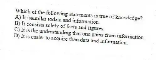 Which of the following statements is true of knowledge?
A) It issimilar todata and information.
B) It consists solely of facts and figures.
C) It is the understanding that one gains from information.
D) It is easier to acquire than data and information.