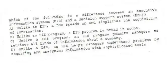 Which of the following is a difference between an executive information system (EIS) and a decision support system (DSS)?
A) Unlike an EIS, a DSS speeds up and simplifies the acquisition of information.
B) Unlike an EIS program, a DSS program is broad in scope.
C) Unlike a DSS program, an EIS program permits managers to retrieve all kinds of information about a company.
D) Unlike a DSS, an EIS helps managers understand problems by acquiring and analyzing information with sophisticated tools.