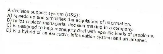 A decision support system (DSS):
A) speeds up and simplifies the acquisition of information.
B) helps replace managerial decision making in a company.
C) is designed to help managers deal with specific kinds of problems.
D) is a hybrid of an executive information system and an intranet.