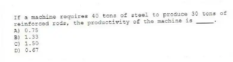 If a machine requires 40 tons of steel to produce 30 tons of reinforced rods, the productivity of the machine is _____.
A) 0.75
B) 1.33
C) 1.50
D) 0.67