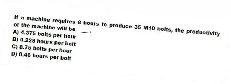 If a machine requires 8 hours to produce 35 M10 bolts, the productivity of the machine will be _____.
A) 4.375 bolts per hour
B) 0.228 hours per bolt
C) 8.75 bolts per hour
D) 0.46 hours per bolt