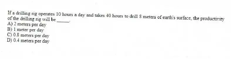 If a drilling rig operates 10 hours a day and takes 40 hours to drill 8 meters of earth's surface, the productivity of the drilling rig will be _____.
A) 2 meters per day
B) 1 meter per day
C) 0.8 meters per day
D) 0.4 meters per day