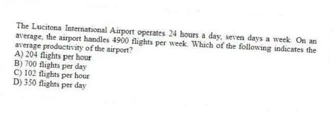 The Lucitona International Airport operates 24 hours a day, seven days a week. On an average, the airport handles 4900 flights per week. Which of the following indicates the average productivity of the airport?
A) 204 flights per hour
B) 700 flights per day
C) 102 flights per hour
D) 350 flights per day