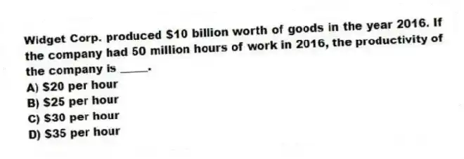Widget Corp. produced $10 billion worth of goods in the year 2016. If the company had 50 million hours of work in 2016, the productivity of the company is _____.
A) $20 per hour
B) $25 per hour
C) $30 per hour
D) $35 per hour