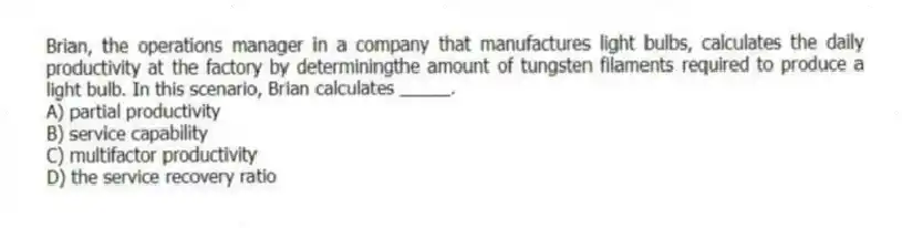 Brian, the operations manager in a company that manufactures light bulbs, calculates the daily productivity at the factory by determiningthe amount of tungsten filaments required to produce a light bulb. In this scenario, Brian calculates _____.
A) partial productivity
B) service capability
C) multifactor productivity
D) the service recovery ratio
