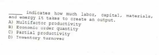 _____ indicates how much labor, capital, materials, and energy it takes to create an output.
A) Multifactor productivity
B) Economic order quantity
C) Partial productivity
D) Inventory turnover