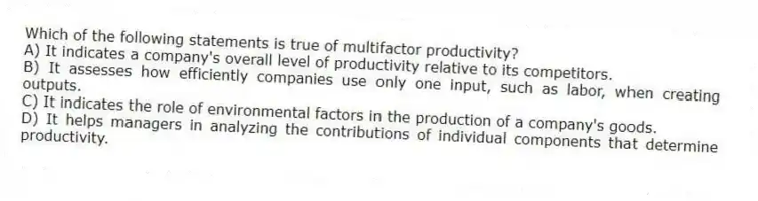Which of the following statements is true of multifactor productivity?
A) It indicates a company's overall level of productivity relative to its competitors.
B) It assesses how efficiently companies use only one input, such as labor, when creating outputs.
C) It indicates the role of environmental factors in the production of a company's goods.
D) It helps managers in analyzing the contributions of individual components that determine productivity.