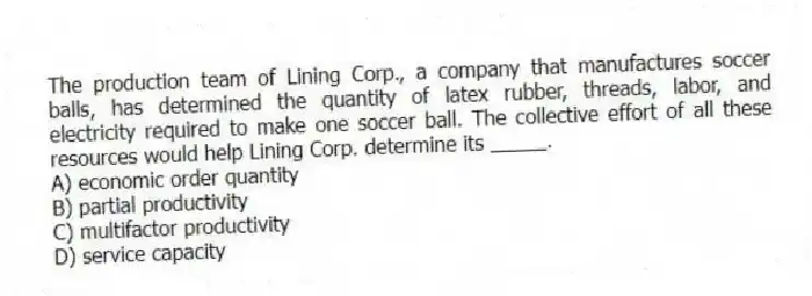 The production team of Lining Corp., a company that manufactures soccer balls, has determined the quantity of latex rubber, threads, labor, and electricity required to make one soccer ball. The collective effort of all these resources would help Lining Corp. determine its _____.
A) economic order quantity
B) partial productivity
C) multifactor productivity
D) service capacity