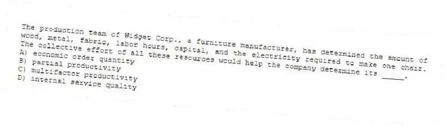 The production team of Widget Corp., a furniture manufacturer, has determined the amount of wood, metal, fabric, labor hours, capital, and the electricity required to make one chair. The collective effort of all these resources would help the company determine its _____.
A) economic order quantity
B) partial productivity
C) multifactor productivity
D) internal service quality