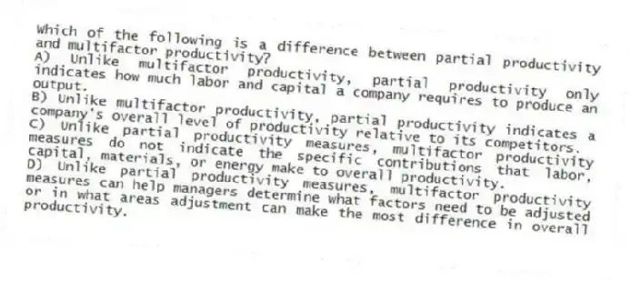 Which of the following is a difference between partial productivity and multifactor productivity?
A) Unlike multifactor productivity, partial productivity only indicates how much labor and capital a company requires to produce an output.
B) Unlike multifactor productivity, partial productivity indicates a company's overall level of productivity relative to its competitors.
C) Unlike partial productivity measures, multifactor productivity measures do not indicate the specific contributions that labor, capital, materials, or energy make to overall productivity.
D) Unlike partial productivity measures, multifactor productivity measures can help managers determine what factors need to be adjusted or in what areas adjustment can make the most difference in overall productivity.
