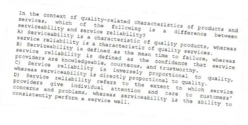 In the context of quality-related characteristics of products and services, which of the following is a difference between serviceability and service reliability?
A) Serviceability is a characteristic of quality products, whereas service reliability is a characteristic of quality services.
B) Serviceability is defined as the mean time to failure, whereas service reliability is defined as the confidence that service providers are knowledgeable, courteous, and trustworthy.
C) Service reliability is inversely proportional to quality, whereas serviceability is directly proportional to quality.
D) Service reliability refers to the extent to which service providers give individual attention and care to customers' concerns and problems, whereas serviceability is the ability to consistently perform a service well.