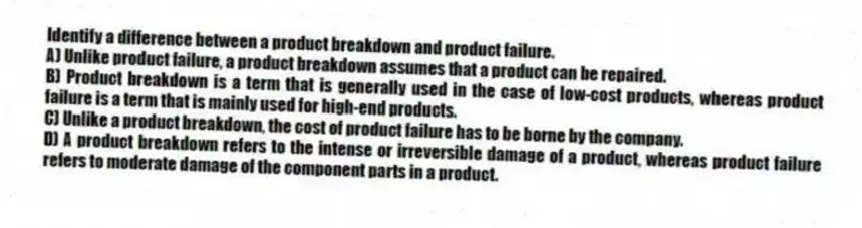 Identify a difference between a product breakdown and product failure.
A) Unlike product failure, a product breakdown assumes that a product can be repaired.
B) Product breakdown is a term that is generally used in the case of low-cost products, whereas product failure is a term that is mainly used for high-end products.
C) Unlike a product breakdown, the cost of product failure has to be borne by the company.
D) A product breakdown refers to the intense or irreversible damage of a product, whereas product failure refers to moderate damage of the component parts in a product.